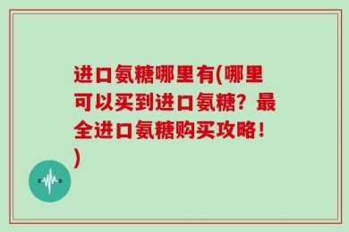 进口氨糖哪里有(哪里可以买到进口氨糖？最全进口氨糖购买攻略！)