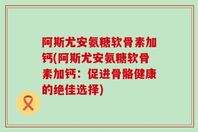 阿斯尤安氨糖软骨素加钙(阿斯尤安氨糖软骨素加钙：促进骨骼健康的绝佳选择)