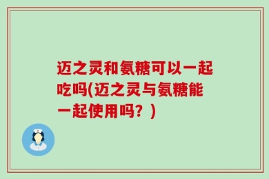迈之灵和氨糖可以一起吃吗(迈之灵与氨糖能一起使用吗？)