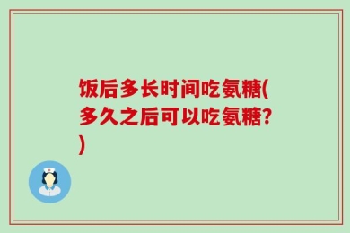 饭后多长时间吃氨糖(多久之后可以吃氨糖？)