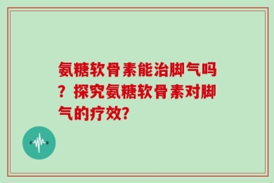 氨糖软骨素能治脚气吗？探究氨糖软骨素对脚气的疗效？