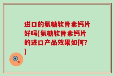 进口的氨糖软骨素钙片好吗(氨糖软骨素钙片的进口产品效果如何？)