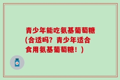 青少年能吃氨基葡萄糖(合适吗？青少年适合食用氨基葡萄糖！)