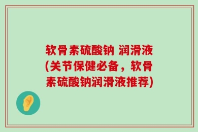 软骨素硫酸钠 润滑液(关节保健必备，软骨素硫酸钠润滑液推荐)