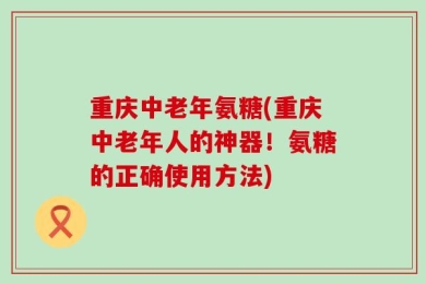 重庆中老年氨糖(重庆中老年人的神器！氨糖的正确使用方法)