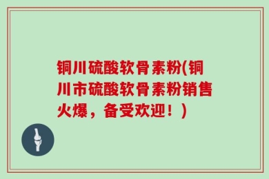 铜川硫酸软骨素粉(铜川市硫酸软骨素粉销售火爆，备受欢迎！)