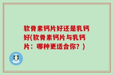 软骨素钙片好还是乳钙好(软骨素钙片与乳钙片：哪种更适合你？)