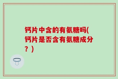 钙片中含的有氨糖吗(钙片是否含有氨糖成分？)