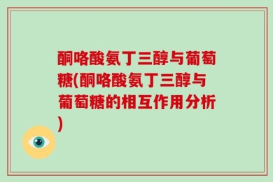 酮咯酸氨丁三醇与葡萄糖(酮咯酸氨丁三醇与葡萄糖的相互作用分析)