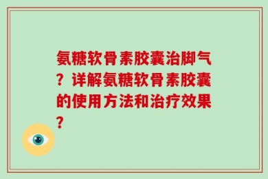 氨糖软骨素胶囊治脚气？详解氨糖软骨素胶囊的使用方法和治疗效果？