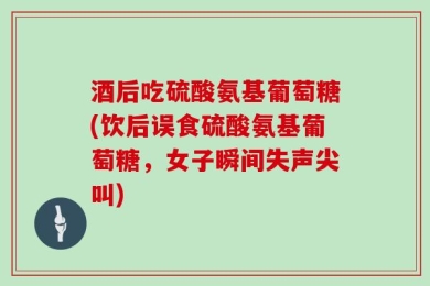 酒后吃硫酸氨基葡萄糖(饮后误食硫酸氨基葡萄糖，女子瞬间失声尖叫)