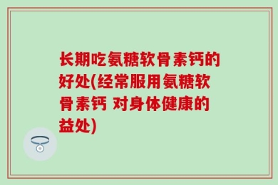 长期吃氨糖软骨素钙的好处(经常服用氨糖软骨素钙 对身体健康的益处)