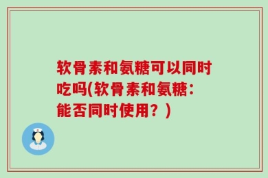 软骨素和氨糖可以同时吃吗(软骨素和氨糖：能否同时使用？)