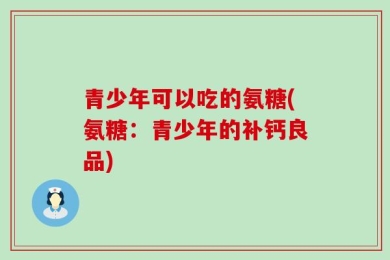 青少年可以吃的氨糖(氨糖：青少年的补钙良品)