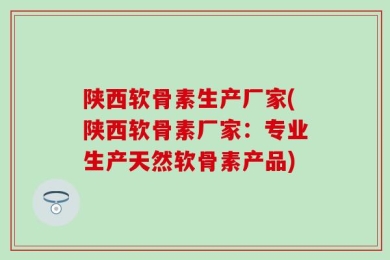 陕西软骨素生产厂家(陕西软骨素厂家：专业生产天然软骨素产品)