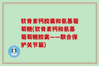 软骨素钙胶囊和氨基葡萄糖(软骨素钙和氨基葡萄糖胶囊——联合保护关节篇)