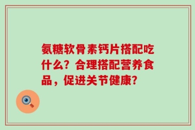 氨糖软骨素钙片搭配吃什么？合理搭配营养食品，促进关节健康？