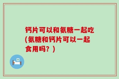 钙片可以和氨糖一起吃(氨糖和钙片可以一起食用吗？)