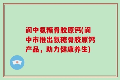 阆中氨糖骨胶原钙(阆中市推出氨糖骨胶原钙产品，助力健康养生)