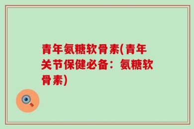青年氨糖软骨素(青年关节保健必备：氨糖软骨素)