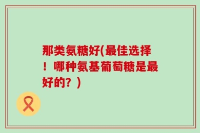 那类氨糖好(最佳选择！哪种氨基葡萄糖是最好的？)