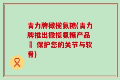 青力牌橄榄氨糖(青力牌推出橄榄氨糖产品 – 保护您的关节与软骨)
