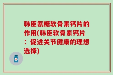 韩臣氨糖软骨素钙片的作用(韩臣软骨素钙片：促进关节健康的理想选择)