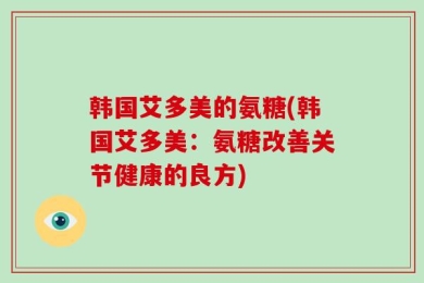 韩国艾多美的氨糖(韩国艾多美：氨糖改善关节健康的良方)