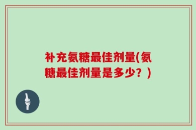 补充氨糖最佳剂量(氨糖最佳剂量是多少？)