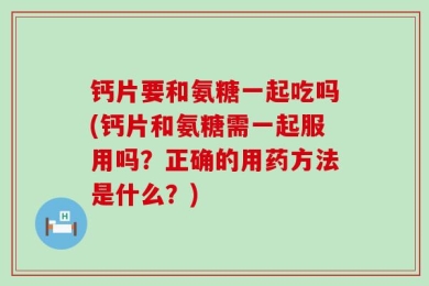 钙片要和氨糖一起吃吗(钙片和氨糖需一起服用吗？正确的用药方法是什么？)