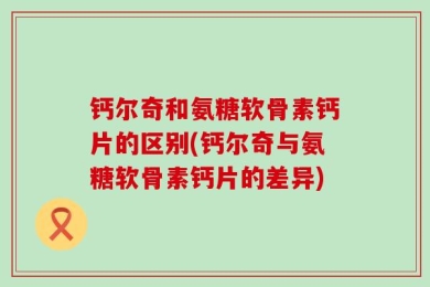 钙尔奇和氨糖软骨素钙片的区别(钙尔奇与氨糖软骨素钙片的差异)