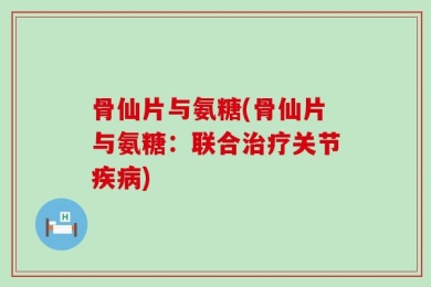 骨仙片与氨糖(骨仙片与氨糖：联合治疗关节疾病)