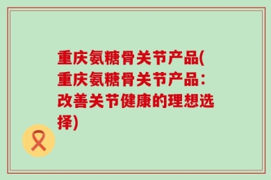 重庆氨糖骨关节产品(重庆氨糖骨关节产品：改善关节健康的理想选择)
