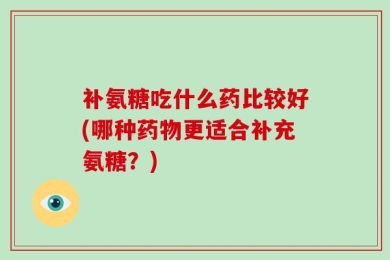 补氨糖吃什么药比较好(哪种药物更适合补充氨糖？)