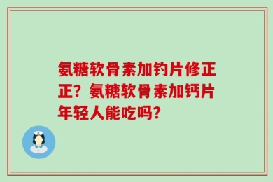 氨糖软骨素加钓片修正正？氨糖软骨素加钙片年轻人能吃吗？