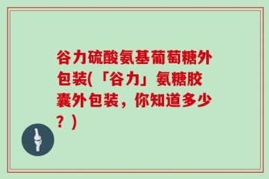 谷力硫酸氨基葡萄糖外包装(「谷力」氨糖胶囊外包装，你知道多少？)