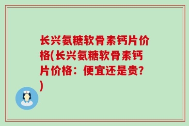长兴氨糖软骨素钙片价格(长兴氨糖软骨素钙片价格：便宜还是贵？)