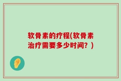 软骨素的疗程(软骨素治疗需要多少时间？)