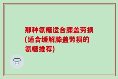 那种氨糖适合膝盖劳损(适合缓解膝盖劳损的氨糖推荐)