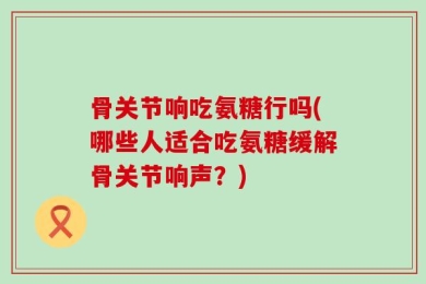 骨关节响吃氨糖行吗(哪些人适合吃氨糖缓解骨关节响声？)