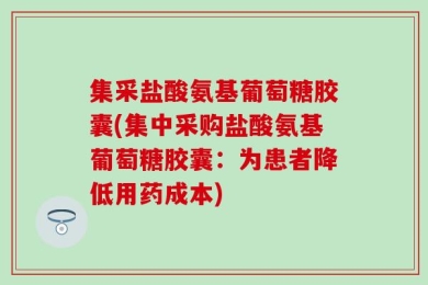 集采盐酸氨基葡萄糖胶囊(集中采购盐酸氨基葡萄糖胶囊：为患者降低用药成本)