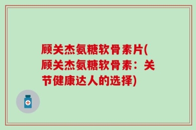 顾关杰氨糖软骨素片(顾关杰氨糖软骨素：关节健康达人的选择)