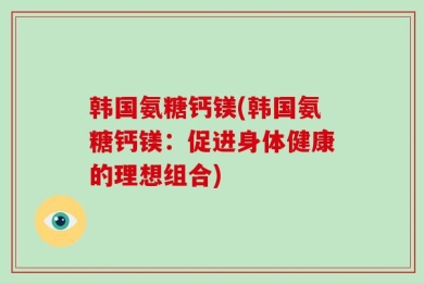 韩国氨糖钙镁(韩国氨糖钙镁：促进身体健康的理想组合)