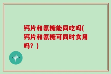 钙片和氨糖能同吃吗(钙片和氨糖可同时食用吗？)