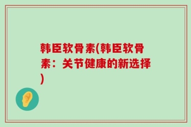 韩臣软骨素(韩臣软骨素：关节健康的新选择)