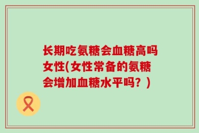 长期吃氨糖会血糖高吗女性(女性常备的氨糖会增加血糖水平吗？)