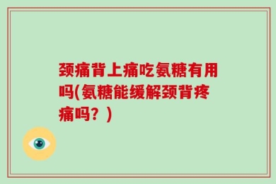 颈痛背上痛吃氨糖有用吗(氨糖能缓解颈背疼痛吗？)