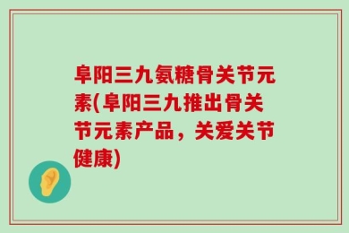 阜阳三九氨糖骨关节元素(阜阳三九推出骨关节元素产品，关爱关节健康)