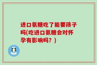 进口氨糖吃了能要孩子吗(吃进口氨糖会对怀孕有影响吗？)