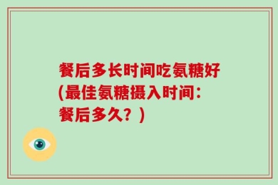 餐后多长时间吃氨糖好(最佳氨糖摄入时间：餐后多久？)